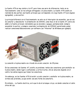 La fuente ATX es muy similar a la AT, pero tiene una serie de diferencias, tanto en su
funcionamiento como en los voltajes entregados a la placa madre. La fuente ATX consta en
realidad de dos partes: una fuente principal, que corresponde a la vieja fuente AT (con algunos
agregados), y una auxiliar.
La principal diferencia en el funcionamiento se nota en el interruptor de encendido, que en vez
de conectar y desconectar la alimentación de 220VAC, como hace el de la fuente AT, envía una
señal a la fuente principal, indicándole que se encienda o apague, permaneciendo siempre
encendida la auxiliar, y siempre conectada la alimentación de 220VAC, permitiendo poder
realizar conexiones/desconexiones por software (es "Hibernar" de Windows por ejemplo).
La conexión a la placa madre es a través de un solo conector de 20 pines.
En las conexiones de fuentes AT, existía un problema: tenían dos conectores para enchufar en
la placa madre, dando lugar a confusiones y cortocircuitos, ello se soluciona dejando en el
centro los cables negros que tienen los conectores.
Sin embargo, en las fuentes ATX al existir un solo conector a enchufar en la placa madre, se
evitaba ese problema, ya que existe una sola forma de conectarlo.
En sintesis.... La fuente electrica, es lo que le da el arranque a la pc. es donde conectas el cable
atras del cpu.
 