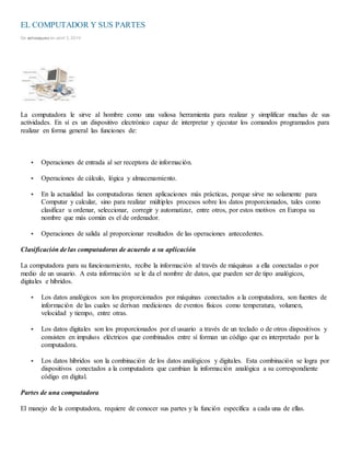 EL COMPUTADOR Y SUS PARTES
De solvasquez en abril 3, 2010
La computadora le sirve al hombre como una valiosa herramienta para realizar y simplificar muchas de sus
actividades. En sí es un dispositivo electrónico capaz de interpretar y ejecutar los comandos programados para
realizar en forma general las funciones de:
 Operaciones de entrada al ser receptora de información.
 Operaciones de cálculo, lógica y almacenamiento.
 En la actualidad las computadoras tienen aplicaciones más prácticas, porque sirve no solamente para
Computar y calcular, sino para realizar múltiples procesos sobre los datos proporcionados, tales como
clasificar u ordenar, seleccionar, corregir y automatizar, entre otros, por estos motivos en Europa su
nombre que más común es el de ordenador.
 Operaciones de salida al proporcionar resultados de las operaciones antecedentes.
Clasificación de las computadoras de acuerdo a su aplicación
La computadora para su funcionamiento, recibe la información al través de máquinas a ella conectadas o por
medio de un usuario. A esta información se le da el nombre de datos, que pueden ser de tipo analógicos,
digitales e híbridos.
 Los datos analógicos son los proporcionados por máquinas conectados a la computadora, son fuentes de
información de las cuales se derivan mediciones de eventos físicos como temperatura, volumen,
velocidad y tiempo, entre otras.
 Los datos digitales son los proporcionados por el usuario a través de un teclado o de otros dispositivos y
consisten en impulsos eléctricos que combinados entre sí forman un código que es interpretado por la
computadora.
 Los datos híbridos son la combinación de los datos analógicos y digitales. Esta combinación se logra por
dispositivos conectados a la computadora que cambian la información analógica a su correspondiente
código en digital.
Partes de una computadora
El manejo de la computadora, requiere de conocer sus partes y la función específica a cada una de ellas.
 
