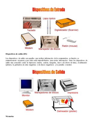 Dispositivos de salida (DS)
Los dispositivos de salida son aquellos que reciben información de la computadora, su función es
eminentemente receptora y por ende están imposibilitados para enviar información. Entre los dispositivos de
salida más conocidos están: la impresora (matriz, cadena, margarita, láser o de chorro de tinta), el delineador
(plotter), la grabadora de cinta magnética o de discos magnéticos y la pantalla o monitor.
Memorias
 