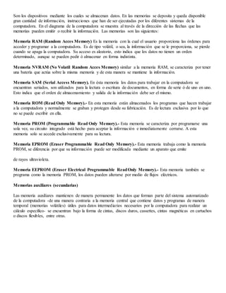 Son los dispositivos mediante los cuales se almacenan datos. En las memorias se deposita y queda disponible
gran cantidad de información, instrucciones que han de ser ejecutadas por los diferentes sistemas de la
computadora. En el diagrama de la computadora se muestra al través de la dirección de las flechas que las
memorias pueden emitir o recibir la información. Las memorias son las siguientes:
Memoria RAM (Random Acces Memory) Es la memoria con la cual el usuario proporciona las órdenes para
acceder y programar a la computadora. Es de tipo volátil, o sea, la información que se le proporciona, se pierde
cuando se apaga la computadora. Su acceso es aleatorio, esto indica que los datos no tienen un orden
determinado, aunque se pueden pedir ó almacenar en forma indistinta.
Memoria NVRAM (No Volatil Random Acces Memory) similar a la memoria RAM, se caracteriza por tener
una batería que actúa sobre la misma memoria y de esta manera se mantiene la información.
Memoria SAM (Serial Access Memory). En ésta memoria los datos para trabajar en la computadora se
encuentran seriados, son utilizados para la lectura o escritura de documentos, en forma de serie ó de uno en uno.
Esto indica que el orden de almacenamiento y salida de la información debe ser el mismo.
Memoria ROM (Read Only Memory).- En esta memoria están almacenados los programas que hacen trabajar
a la computadora y normalmente se graban y protegen desde su fabricación. Es de lectura exclusiva por lo que
no se puede escribir en ella.
Memoria PROM (Programmable Read Only Memory).- Esta memoria se caracteriza por programarse una
sola vez, su circuito integrado está hecho para aceptar la información e inmediatamente cerrarse. A esta
memoria solo se accede exclusivamente para su lectura.
Memoria EPROM (Eraser Programmable Read Only Memory).- Esta memoria trabaja como la memoria
PROM, se diferencia por que su información puede ser modificada mediante un aparato que emite
de rayos ultravioleta.
Memoria EEPROM (Eraser Electrical Programmable ReadOnly Memory).- Esta memoria también se
programa como la memoria PROM, los datos pueden alterarse por medio de flujos eléctricos.
Memorias auxiliares (secundarias)
Las memoria auxiliares mantienen de manera permanente los datos que forman parte del sistema automatizado
de la computadora -de una manera contraria a la memoria central que contiene datos y programas de manera
temporal (memorias volátiles) útiles para datos intermediarios necesarios por la computadora para realizar un
cálculo específico- se encuentran bajo la forma de cintas, discos duros, cassettes, cintas magnéticas en cartuchos
o discos flexibles, entre otras.
 