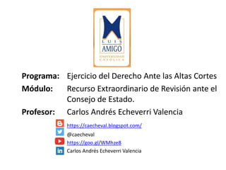 Programa: Ejercicio del Derecho Ante las Altas Cortes
Módulo: Recurso Extraordinario de Revisión ante el
Consejo de Estado.
Profesor: Carlos Andrés Echeverri Valencia
https://caecheval.blogspot.com/
@caecheval
https://goo.gl/WMhze8
Carlos Andrés Echeverri Valencia
 