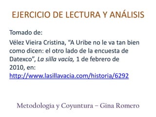 EJERCICIO DE LECTURA Y ANÁLISIS Tomado de: Vélez Vieira Cristina, “A Uribe no le va tan bien como dicen: el otro lado de la encuesta de Datexco”, La silla vacía, 1 de febrero de 2010, en: http://www.lasillavacia.com/historia/6292 Metodología y Coyuntura – Gina Romero 