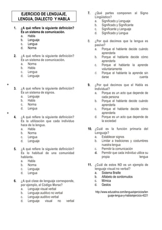 EJERCICIO DE LENGUAJE,
LENGUA, DIALECTO Y HABLA
1. ¿A qué refiere la siguiente definición?
Es un sistema de comunicación.
a. Habla
b. Lenguaje
c. Lengua
d. Norma
2. ¿A qué refiere la siguiente definición?
Es un sistema de comunicación.
a. Norma
b. Habla
c. Lengua
d. Lenguaje
3. ¿A qué refiere la siguiente definición?
Es un sistema de signos.
a. Lenguaje
b. Habla
c. Norma
d. Lengua
4. ¿A qué refiere la siguiente definición?
Es la utilización que cada individuo
hace de la lengua.
a. Habla
b. Norma
c. Lengua
d. Lenguaje
5. ¿A qué refiere la siguiente definición?
Es lo habitual de una comunidad
hablante.
a. Habla
b. Norma
c. Lenguaje
d. Lengua
6. ¿A qué clase de lenguaje corresponde,
por ejemplo, el Código Morse?
a. Lenguaje visual verbal
b. Lenguaje auditivo no verbal
c. Lenguaje auditivo verbal
d. Lenguaje visual no verbal
7. ¿Qué partes componen al Signo
Lingüístico?
a. Significado y Lenguaje
b. Significado y Significante
c. Significante y Lenguaje
d. Significado y Lengua
8. ¿Por qué decimos que la lengua es
pasiva?
a. Porque el hablante decide cuándo
aprenderla
b. Porque el hablante decide cómo
aprenderla
c. Porque el hablante la aprende
voluntariamente
d. Porque el hablante la aprende sin
darse cuenta
9. ¿Por qué decimos que el Habla es
Individual?
a. Porque es un acto que depende de
cada persona
b. Porque el hablante decide cuándo
aprenderla
c. Porque el hablante decide cómo
aprenderla
d. Porque es un acto que depende de
la sociedad
10. ¿Cuál es la función primaria del
Lenguaje?
a. Establecer signos
b. Limitar a tradiciones y costumbres
nuestra lengua
c. Permitir la comunicación
d. Permitir que cada individuo utilice su
propia lengua
11. ¿Cuál de estos NO es un ejemplo de
lenguaje visual no verbal?
a. Sistema Braille
b. Alfabeto de sordomudos
c. Mímica
d. Gestos
http://www.educatina.com/lengua/ejercicios/len
guaje-lengua-y-habla/ejercicio-4221
 