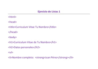 Ejercicio de Listas 1
<html>
<head>
<title>Curriculum Vitae Tu Nombre</title>
</head>
<body>
<h1>Curriculum Vitae de Tu Nombre</h1>
<h2>Datos personales</h2>
<ul>
<li>Nombre completo: <strong>Juan Pérez</strong></li>
 