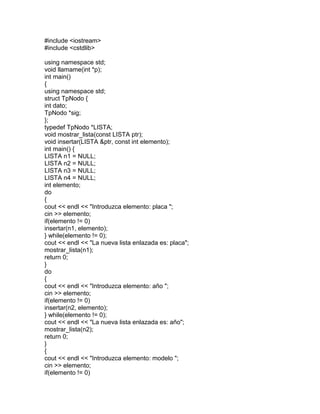 #include <iostream>
#include <cstdlib>
using namespace std;
void llamame(int *p);
int main()
{
using namespace std;
struct TpNodo {
int dato;
TpNodo *sig;
};
typedef TpNodo *LISTA;
void mostrar_lista(const LISTA ptr);
void insertar(LISTA &ptr, const int elemento);
int main() {
LISTA n1 = NULL;
LISTA n2 = NULL;
LISTA n3 = NULL;
LISTA n4 = NULL;
int elemento;
do
{
cout << endl << "Introduzca elemento: placa ";
cin >> elemento;
if(elemento != 0)
insertar(n1, elemento);
} while(elemento != 0);
cout << endl << "La nueva lista enlazada es: placa";
mostrar_lista(n1);
return 0;
}
do
{
cout << endl << "Introduzca elemento: año ";
cin >> elemento;
if(elemento != 0)
insertar(n2, elemento);
} while(elemento != 0);
cout << endl << "La nueva lista enlazada es: año";
mostrar_lista(n2);
return 0;
}
{
cout << endl << "Introduzca elemento: modelo ";
cin >> elemento;
if(elemento != 0)
 