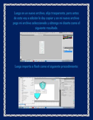 Luego en un nuevo archivo, elijo trasparente, pero antes
 de esto voy a edición le doy copiar y en mi nuevo archivo
pego mi archivo seleccionado y obtengo mi diseño como el
                    siguiente resultado.




 Luego importo a flash como el siguiente procedimiento:
 