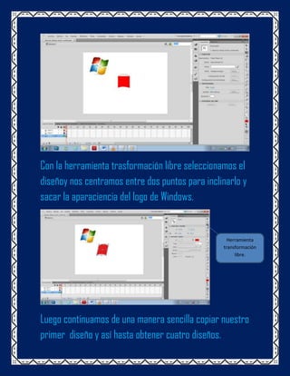 Con la herramienta trasformación libre seleccionamos el
diseñoy nos centramos entre dos puntos para inclinarlo y
sacar la aparaciencia del logo de Windows.


                                                   Herramienta
                                                 transformación
                                                      libre.




Luego continuamos de una manera sencilla copiar nuestro
primer diseño y así hasta obtener cuatro diseños.
 