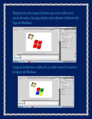 Después de esto copeo el diseño que se lo voltio en la
parte derecha y lo pego abajito para obtener el diseño del
logo de Windows.




Luego procedemos a aplicarle un color como lo muestra
la figura de Windows.
 