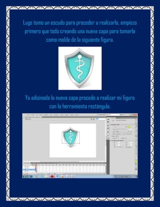 Lugo tomo un escudo para proceder a realizarlo, empiezo
 primero que todo creando una nueva capa para tomarla
           como molde de la siguiente figura.




 Ya adisinada la nueva capa procedo a realizar mi figura
             con la herramienta rectángulo.
 