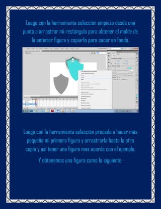 Luego con la herramienta selección empiezo desde una
punta a arrastrar mi rectángulo para obtener el molde de
    la anterior figura y copiarlo para sacar en fondo.




Luego con la herramienta selección procedo a hacer más
  pequeña mi primera figura y arrastrarla hasta la otro
 copia y así tener una figura mas acorde con el ejemplo.
       Y obtenemos una figura como la siguiente:
 