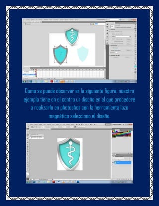 Como se puede observar en la siguiente figura, nuestro
ejemplo tiene en el centro un diseño en el que procederé
   a realizarlo en photoshop con la herramienta lazo
            magnético selecciono el diseño.
 