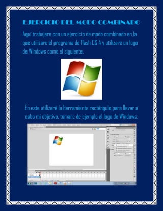 EJERCICIO DEL MODO COMBINADO
Aquí trabajare con un ejercicio de modo combinado en la
que utilizare el programa de flash CS 4 y utilizare un logo
de Windows como el siguiente.




 En este utilizaré la herramienta rectángulo para llevar a
 cabo mi objetivo, tomare de ejemplo el logo de Windows.
 