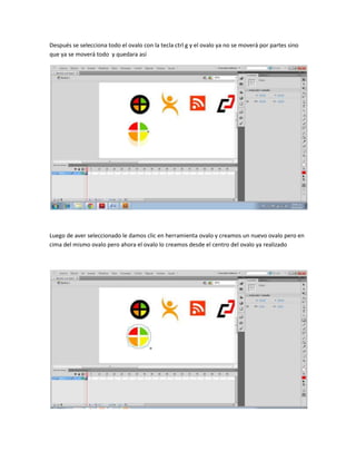 Después se selecciona todo el ovalo con la tecla ctrl g y el ovalo ya no se moverá por partes sino
que ya se moverá todo y quedara así




Luego de aver seleccionado le damos clic en herramienta ovalo y creamos un nuevo ovalo pero en
cima del mismo ovalo pero ahora el ovalo lo creamos desde el centro del ovalo ya realizado
 