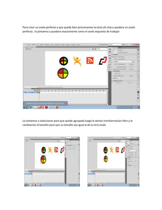 Para crear un ovalo perfecto y que quede bien precionamos la tecla alt chip y quedara un ovalo
perfecto , lo pintamos y quedara exactamente como el ovalo expuesto de trabajar




Lo volvemos a seleccionar para que quede agrupada luego le damos transformación libre y le
cambiamos el tamaño para que su tamaño sea igual al de la otro ovalo
 