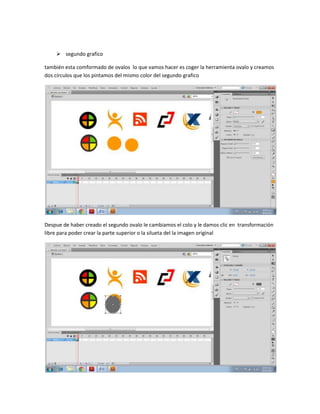  segundo grafico

también esta comformado de ovalos lo que vamos hacer es coger la herramienta ovalo y creamos
dos círculos que los pintamos del mismo color del segundo grafico




Despue de haber creado el segundo ovalo le cambiamos el colo y le damos clic en transformación
libre para poder crear la parte superior o la silueta del la imagen original
 