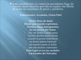  Jesús amabilísimo yo venero la sacratísima llaga de
vuestro mano derecha por ella os suplico me libréis
de todas las ocasiones de pecar y perderos.
Padrenuestro, Avemaría, Gloria Patri
Madre llena de dolor,
Haced que cuando expiremos,
 Nuestra almas entreguemos,
 En las manos del Señor.
 ¡Ay, mi Jesús! Cuanta pena
 vuestra diestra mano siente,
 cuando la punta inclemente
 su tierna palma barrenal
 en vuestra mano el dolor
 son mis hechos criminales
 Pues logré yo en sus caudales
 Las fuentes del Salvador.
 
