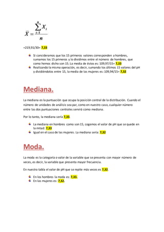 =219,91/30= 7,33
Si consideramos que los 15 primeros valores corresponden a hombres,
sumamos los 15 primeros y lo dividimos entre el número de hombres, que
como hemos dicho son 15. La media de éstos es: 109,97/15= 7,33
Realizando la misma operación, es decir, sumando los últimos 15 valores del pH
y dividiéndolos entre 15, la media de las mujeres es: 109,94/15= 7,32
Mediana.
La mediana es la puntuación que ocupa la posición central de la distribución. Cuando el
número de unidades de análisis sea par, como en nuestro caso, cualquier número
entre las dos puntuaciones centrales servirá como mediana.
Por lo tanto, la mediana sería 7,33.
La mediana en hombres como son 15, cogemos el valor de pH que se quede en
la mitad: 7,33
Igual en el caso de las mujeres. La mediana sería: 7,32
Moda.
La moda es la categoría o valor de la variable que se presenta con mayor número de
veces, es decir, la variable que presenta mayor frecuencia.
En nuestra tabla el valor de pH que se repite más veces es 7,32.
En los hombres la moda es: 7,33.
En las mujeres es: 7,32.
 