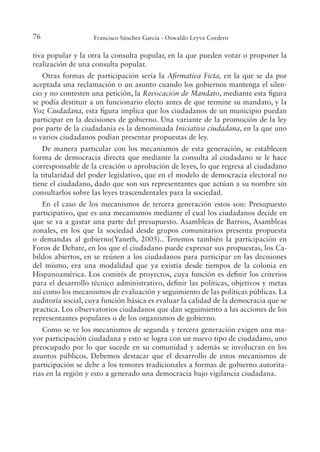 76 Francisco Sánchez García - Oswaldo Leyva Cordero
tiva popular y la otra la consulta popular, en la que pueden votar o proponer la
realización de una consulta popular.
Otras formas de participación sería la Airmativa Ficta, en la que se da por
aceptada una reclamación o un asunto cuando los gobiernos mantenga el silen-
cio y no contesten una petición, la Revocación de Mandato, mediante esta igura
se podía destituir a un funcionario electo antes de que termine su mandato, y la
Voz Ciudadana, esta igura implica que los ciudadanos de un municipio puedan
participar en la decisiones de gobierno. Una variante de la promoción de la ley
por parte de la ciudadanía es la denominada Iniciativa ciudadana, en la que uno
o varios ciudadanos podían presentar propuestas de ley.
De manera particular con los mecanismos de esta generación, se establecen
forma de democracia directa que mediante la consulta al ciudadano se le hace
corresponsable de la creación o aprobación de leyes, lo que regresa al ciudadano
la titularidad del poder legislativo, que en el modelo de democracia electoral no
tiene el ciudadano, dado que son sus representantes que actúan a su nombre sin
consultarlos sobre las leyes trascendentales para la sociedad.
En el caso de los mecanismos de tercera generación estos son: Presupuesto
participativo, que es una mecanismos mediante el cual los ciudadanos decide en
que se va a gastar una parte del presupuesto. Asambleas de Barrios, Asambleas
zonales, en los que la sociedad desde grupos comunitarios presenta propuesta
o demandas al gobierno(Yaneth, 2005).. Tenemos también la participación en
Foros de Debate, en los que el ciudadano puede expresar sus propuestas, los Ca-
bildos abiertos, en se reúnen a los ciudadanos para participar en las decisiones
del mismo, era una modalidad que ya existía desde tiempos de la colonia en
Hispanoamérica. Los comités de proyectos, cuya función es deinir los criterios
para el desarrollo técnico administrativo, deinir las políticas, objetivos y metas
así como los mecanismos de evaluación y seguimiento de las políticas públicas. La
auditoría social, cuya función básica es evaluar la calidad de la democracia que se
practica. Los observatorios ciudadanos que dan seguimiento a las acciones de los
representantes populares o de los organismos de gobierno.
Como se ve los mecanismos de segunda y tercera generación exigen una ma-
yor participación ciudadana y esto se logra con un nuevo tipo de ciudadano, uno
preocupado por lo que sucede en su comunidad y además se involucran en los
asuntos públicos. Debemos destacar que el desarrollo de estos mecanismos de
participación se debe a los temores tradicionales a formas de gobierno autorita-
rias en la región y esto a generado una democracia bajo vigilancia ciudadana.
 