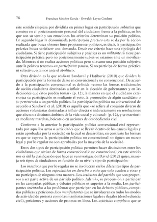 78 Francisco Sánchez García - Oswaldo Leyva Cordero
este sentido empieza por dividirla en primer lugar en participación subjetiva que
consiste en el posicionamiento personal del ciudadano frente a la política, en los
que son su sentir y sus emociones los criterios determinan su posición política.
En segundo lugar la denominada participación práctica esta se da por la acción
realizada que busca obtener ines propiamente políticos, es decir, la participación
práctica busca satisfacer una demanda. Desde ese criterio hace una tipología del
ciudadano. Si tiene participación subjetiva y práctica es un militante. Si tiene par-
ticipación práctica pero no posicionamiento subjetivo estamos ante un moviliza-
do. Mientras si no realiza acciones políticas pero si asume una posición subjetiva
ante la política tenemos un participante pasivo. Si no participa de forma práctica
ni subjetiva, estamos ante el apolítico.
Otra división es la que realizan Sandoval y Hatibovic (2010) que dividen la
participación por la forma de darse en convencional y no convencional. De acuer-
do a la participación convencional es deinida «como las formas tradicionales
de acción ciudadana destinadas a inluir en la elección de gobernantes y en las
decisiones que éstos pueden tomar» (p. 12), la manera en que el ciudadano exte-
rioriza su participación es mediante el voto, la promoción de algún candidato o
su pertenencia a un partido político. La participación política no convencional de
acuerdo a Sandoval et al. (2010) es aquella que «se reiere al conjunto diverso de
acciones voluntarias destinadas a inluir directa o indirectamente en resoluciones
que afectan a distintos ámbitos de la vida social y cultural» (p. 12), y se exteriori-
za mediante marchas, boicots o en acciones de desobediencia civil.
Conforme a lo anterior la participación política convencional está represen-
tada por aquellos actos o actividades que se llevan dentro de los cauces legales y
están aprobadas por la sociedad en la cual se desarrollan; en contraste las formas
en que se expresa la participación política no convencional no siguen un marco
legal y por lo regular no son aprobadas por la mayoría de la sociedad.
Estos dos tipos de participación política permiten hacer distinciones entre los
ciudadanos que actúan de forma convencional o no convencional, en este sentido
nos es útil la clasiicación que hace en su investigación David (2012) quien, mane-
ja seis tipos de ciudadanos en función de su nivel y tipo de participación:
Los inactivos que por lo regular no se involucran en los diferentes tipos de par-
ticipación política. Los especialistas en derecho a voto que solo acuden a votar y
no participan de ninguna otra manera. Los activistas del partido que son propen-
sos a ser parte activa de un partido político. Además, su propensión a participar
en las campañas públicas y debates públicos es superior a la media. Los partici-
pantes orientados a los problemas que participan en los debates públicos, campa-
ñas públicas y peticiones. Los manifestantes que se involucran en todos los modos
de actividad de protesta como las manifestaciones legales e ilegales (desobediencia
civil), peticiones y acciones de protesta en línea. Los activistas completos que se
 