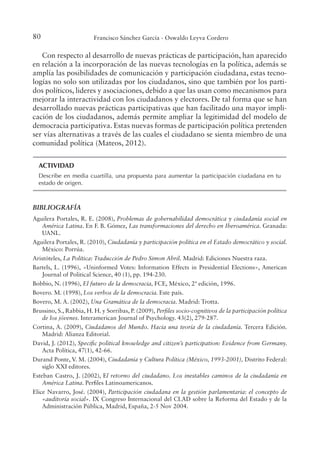80 Francisco Sánchez García - Oswaldo Leyva Cordero
Con respecto al desarrollo de nuevas prácticas de participación, han aparecido
en relación a la incorporación de las nuevas tecnologías en la política, además se
amplía las posibilidades de comunicación y participación ciudadana, estas tecno-
logías no solo son utilizadas por los ciudadanos, sino que también por los parti-
dos políticos, lideres y asociaciones, debido a que las usan como mecanismos para
mejorar la interactividad con los ciudadanos y electores. De tal forma que se han
desarrollado nuevas prácticas participativas que han facilitado una mayor impli-
cación de los ciudadanos, además permite ampliar la legitimidad del modelo de
democracia participativa. Estas nuevas formas de participación política pretenden
ser vías alternativas a través de las cuales el ciudadano se sienta miembro de una
comunidad política (Mateos, 2012).
ACTIVIDAD
Describe en media cuartilla, una propuesta para aumentar la participación ciudadana en tu
estado de origen.
BIBLIOGRAFÍA
Aguilera Portales, R. E. (2008), Problemas de gobernabilidad democrática y ciudadanía social en
América Latina. En F. B. Gómez, Las transformaciones del derecho en Iberoamérica. Granada:
UANL.
Aguilera Portales, R. (2010), Ciudadanía y participación política en el Estado democrático y social.
México: Porrúa.
Aristóteles, La Política: Traducción de Pedro Simon Abril. Madrid: Ediciones Nuestra raza.
Bartels, L. (1996), «Uninformed Votes: Information Effects in Presidential Elections», American
Journal of Political Science, 40 (1), pp. 194-230.
Bobbio, N. (1996), El futuro de la democracia, FCE, México, 2ª edición, 1996.
Bovero. M. (1998), . Este país.
Bovero, M. A. (2002), Una Gramática de la democracia. Madrid: Trotta.
Brussino, S., Rabbia, H. H. y Sorribas, P. (2009), Periles socio-cognitivos de la participación política
de los jóvenes. Interamerican Journal of Psychology. 43(2), 279-287.
Cortina, A. (2009), Ciudadanos del Mundo. Hacia una teoría de la ciudadanía. Tercera Edición.
Madrid: Alianza Editorial.
David, J. (2012), Speciic political knowledge and citizen’s participation: Evidence from Germany.
Acta Política, 47(1), 42-66.
Durand Ponte, V. M. (2004), Ciudadanía y Cultura Política (México, 1993-2001), Distrito Federal:
siglo XXI editores.
Esteban Castro, J. (2002), El retorno del ciudadano. Los inestables caminos de la ciudadanía en
América Latina. Periles Latinoamericanos.
Elice Navarro, José. (2004), Participación ciudadana en la gestión parlamentaria: el concepto de
«auditoría social». IX Congreso Internacional del CLAD sobre la Reforma del Estado y de la
Administración Pública, Madrid, España, 2-5 Nov 2004.
 