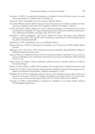 81
Participación política y el ejercicio del poder
González, S. (2007), «La implicación ciudadana en el gobierno local: del debate teórico a la expe-
riencia participativa», Cuadernos para el diálogo, 21.
Heater, D. (2007), Ciudadanía. Una breve historia. Madrid: Alianza.
Hernández Medina, Yaneth. (2005), Nuevas Formas de participación ciudadana. Instituto de Inves-
tigaciones Legislativas del Senado de la República «Belisario Domínguez». México.
Iazzeta, Osvaldo M. (2005), Relexiones sobre la auditoría ciudadana como herramienta de control
y participación ciudadana. X Congreso Internacional del CLAD sobre la Reforma del Estado y
de la Administración Pública, Santiago, Chile, 18-21 Oct. 2005
Marshall, T. (1949), Ciudadanía y Clase Social. Traducción Casado, Mª Teresa y Noya Miranda
Francisco Javier. Reis 79/97, pp 297-344. Consultado en septiembre 07 de 2014 http://catedras.
fsoc.uba.ar/isuani/marshall.pdf.
Marshall, T. (1998), Ciudadanía y clase social, Madrid: Alianza.
Merino, Mauricio (1996), La Participación Ciudadana en la Democracia. ILPES, CEPAL, Quito.
Ecuador.
Milbrath, L. W. y Goel, M. I. (1977), Political participation (2nd Ed.), Rand McNally College Pu-
blishing Company, Chicago, U.S.A.
Sandoval Moya, J. y Hatibovic Díaz F. (2010), Socialización política y juventud: el caso de las tra-
yectorias ciudadanas de los estudiantes universitarios de la región de Valparaíso. Última Década,
18(32), 11-36.
Tejera Gaona, H. (2006), Cultura ciudadana, gobiernos locales y partidos políticos en México.
Revista Sociológica.
Vallés, J. M. Martí Puig, S. (2006), Ciencia política. Una introducción (5ª edición). Barcelona: Ariel.
Yaneth, H. M. (2005), Nuevas formas de participación ciudadana. Instituto de Investigaciones Le-
gislativas del Senado de la República «Belisario Domínguez», 42-45
Wilhelimi, M. A (2013), Ciudadanías intensas. Alcances de la refundación democrática en las cons-
tituciones de Ecuador y Bolivia. En Noguera Fernández, A.(Coord.) (2013), Crisis de la demo-
cracia y nuevas formas de participación (pp. 245-271). México D.F. Tirant Lo Blanch.
Ziccardi, A. (1998), Gobernabilidad y participación ciudadana en la ciudad Capital. México:
UNAM-Miguel Ángel Porrúa.
 