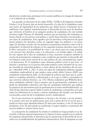 69
Participación política y el ejercicio del poder
plicaba tres condiciones; participar en los asuntos públicos en el pago de impuesto
y en la defensa de su Estado.
Las grandes revoluciones de los siglos XVII, y XVIII, la de Inglaterra, Estados
Unidos y la de Francia, dan un fuerte desarrollo a la idea de la ciudadanía como
una factor de legitimidad de los gobiernos que deben buscar el bienestar de la
población. Esto implicó simultáneamente el desarrollo de una serie de derechos
que volvieron al hombre al su categoría jurídica de ciudadanos. En este sentido
el teórico inglés Thomas H. Marshall, sostiene que los derechos del ciudadano se
fueron dando en tres partes; civil política y social. Estos derechos corresponden a
tres tipos de ciudadanías. Esto signiica que los derechos evolucionaron de igual
forma primero los derechos civiles, en segundo lugar los políticos y en tercer
lugar los derechos sociales. En los primeros encontramos derechos como el de la
propiedad y la libertad de tránsito, en los segundos tenemos derechos como el de
la libre asociación y la posibilidad de votar o ser electo para un cargo popular,
y los terceros hay derechos como a la educación a un trabajo digno a la salud.
En este regreso de la idea de ciudadanía se hace necesario recuperar también la
noción de participación ciudadana como condición que permita el desarrollo del
ser humano como parte central de la vida política de una comunidad que aspira
a la democracia. Ve al ciudadano como elemento político como el que tiene «el
derecho a participar en el ejercicio del poder político como miembro de un cuer-
po investido de autoridad política, o como elector de los miembros del tal cuer-
po» (Marshall 1949. p. 302.) A estos tres tipos de ciudadanías debemos agregar
ciudadanía multicultural al, que implica como señala Adela Cortina (2009) una
ciudadanía multicultural, dada «la diversidad de culturas que hace que la ciuda-
danía se compleja, pluralista y diferenciada y, en lo que se reiere a sociedades en
que conviven culturas diversas», (p. 152). Misma ciudadanía que Wilhelmi deno-
mina ciudadanía cultural y busca asegurar que la participación ciudadana se dé
desde las identidades culturales, otro tipo de ciudadanía ambiental, que implica
la existencia de mecanismos para la participación en temas medioambientales. (p.
262).El tipo ideal que expone Adela Cortina de ciudadanía cosmopolita, en la que
todos los habitantes de se sepan y sientan ciudadanos del mundo, con derechos
reconocidos, como los de la ciudadanía social y multicultural.
En el caso mexicano la ciudadanía se alcanza a los 18 años y en ese momen-
to se puede votar por los gobernantes, pero será a partir de los 21 en los que se
puede ser electo para diputado federal, 25 años para senador y a los 35 años para
presidente. A los 18 años puede ser nombrado a ocupar empleos o comisiones del
servicio público e incluso iniciar leyes.
La concepción de ciudadanía ha tenido en realidad un largo periplo en su de-
sarrollo. Cobrará especial importancia en América Latina cuando tras la caída de
los regímenes dictatoriales se determina que la opción para el desarrollo de los es-
tados era el establecimiento de gobiernos democráticos. Pero la pregunta era qué
 