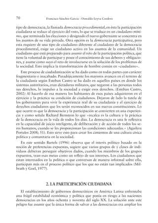 70 Francisco Sánchez García - Oswaldo Leyva Cordero
tipo de democracia, la llamada democracia procedimental, en ésta la participación
ciudadana se reduce al ejercicio del voto, lo que se traduce en un ciudadano míni-
mo, que terminada las elecciones y designado el nuevo gobernante se concentra en
los asuntos de su vida privada. Otra opción es la democracia participativa, pero
esta requiere de una tipo de ciudadano diferente al ciudadano de la democracia
procedimental, exige un ciudadano activo en los asuntos de la comunidad. Un
ciudadano que está preparado para asumir el reto de la participación política, que
tiene la voluntad de participar y posee el conocimiento de sus deberes y obligacio-
nes, y asume como suyo el reto de involucrarse en la solución de los problemas de
la sociedad. Esto implica la transformación de hombre común en «ciudadano».
Este proceso de ciudadanización se ha dado como en todas partes con carácter
fragmentario e inacabado. Paradójicamente los mayores avances en el terreno de
la ciudadanía según Esteban Castro se ha dado en aquellos países en donde los
sistemas autoritarios, eran dictaduras militares, que negaron a las personas todos
sus derechos, lo impulso a la sociedad a exigir esos derechos. (Esteban Castro,
2002).
Al hacerlo de esa manera los habitantes de esos países adquirieron en el
ejercicio y la práctica su condición de ciudadanos. Dejaron de lado la tutela de
los gobernantes para vivir la experiencia real de su ciudadanía y el ejercicio de
derechos ciudadanos que les serán reconocidos en sus nuevas constituciones. Lo
que ocurre es que la democracia y la participación se convierten en una experien-
cia y como señala Richard Bernstein lo que «recalca es la cultura y la práctica
de la democracia en la vida de todos los días. La democracia es una fe relexiva
en la capacidad de juicio inteligente, de deliberación y de acción de todos los se-
res humanos, cuando se les proporcionan las condiciones adecuadas.» (Aguilera
Portales 2008; 51). Esto sirve esto para crear los cimientos de una cultura cívica
política y comunitaria en la sociedad.
En este sentido Bartels (1996) observa que el interés político basado en la
noción de preferencias expuestas, sugiere que varios grupos de y clases de indi-
viduos debieran perseguir objetivos dados, cuando los miembros de los grupos
expuestos, vean esas metas como un relejo de sus intereses. Los ciudadanos que
estan interesados en la política o que conversan de manera informal sobre ella,
participan más en el proceso político que los que no están tan implicados (Mil-
brath y Goel, 1977).
2. LA PARTICIPACIÓN CIUDADANA
El establecimiento de gobiernos democráticos en América Latina enfrentaba
una frágil estabilidad económica y política que ponía en riesgo a las nacientes
democracias en los años ochenta y noventa del siglo XX. La solución ante este
peligro fue asumir que la única forma de salvar a las democracias era ampliar los
 