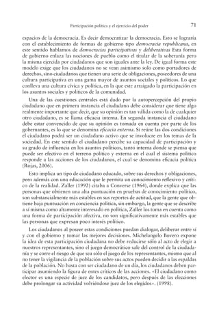 71
Participación política y el ejercicio del poder
espacios de la democracia. Es decir democratizar la democracia. Esto se lograría
con el establecimiento de formas de gobierno tipo democracia republicana, en
este sentido hablamos de democracias participativas y deliberativas Esta forma
de gobierno enlaza las nociones de pueblo como el titular de la soberanía pero
la misma ejercida por ciudadanos que son iguales ante la ley. De igual forma este
modelo exige que los ciudadanos no se vean asimismo solo como portadores de
derechos, sino ciudadanos que tienen una serie de obligaciones, poseedores de una
cultura participativa en una gama mayor de asuntos sociales y políticos. Lo que
conlleva una cultura cívica y política, en la que este arraigado la participación en
los asuntos sociales y políticos de la comunidad.
Una de las cuestiones centrales está dado por la autopercepción del propio
ciudadano que en primera instancia el ciudadano debe considerar que tiene algo
realmente importante que decir, que su opinión es tan válida como la de cualquier
otro ciudadano, es se llama eicacia interna. En segunda instancia el ciudadano
debe estar convencido de que su opinión es tomada en cuenta por parte de los
gobernantes, es lo que se denomina eicacia externa. Si reúne las dos condiciones
el ciudadano podrá ser un ciudadano activo que se involucre en los temas de la
sociedad. En este sentido el ciudadano percibe su capacidad de participación y
su grado de inluencia en los asuntos políticos, tanto interna donde se piensa que
puede ser efectivo en el terreno político y externa en el cual el sistema político
responde a las acciones de los ciudadanos, el cual se denomina eicacia política
(Rojas, 2006).
Esto implica un tipo de ciudadano educado, sobre sus derechos y obligaciones,
pero además con una educación que le permita un conocimiento relexivo y críti-
co de la realidad. Zaller (1992) citaba a Converse (1964), donde explica que las
personas que obtienen una alta puntuación en pruebas de conocimiento político,
son substancialmente más estables en sus reportes de actitud, que la gente que ob-
tiene baja puntuación en conciencia política, sin embargo, la gente que se describe
a sí misma como altamente interesado en política, Zaller los toma en cuenta como
una forma de participación afectiva, no son signiicativamente más estables que
las personas que expresan poco interés político.
Los ciudadanos al poseer estas condiciones puedan dialogar, deliberar entre sí
y con el gobierno y tomar las mejores decisiones. Michelangelo Bovero expone
la idea de esta participación ciudadana no debe reducirse sólo al acto de elegir a
nuestros representantes, sino el juego democrático sale del control de la ciudada-
nía y se corre el riesgo de que sea sólo el juego de los representantes, mismo que al
no tener la vigilancia de la población sobre sus actos pueden decidir a las espaldas
de la población. No basta con ser ciudadano de un día, los ciudadanos deben par-
ticipar asumiendo la igura de entes críticos de las acciones. «El ciudadano como
elector es una especie de juez de los candidatos, pero después de las elecciones
debe prolongar su actividad volviéndose juez de los elegidos». (1998).
 