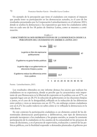 72 Francisco Sánchez García - Oswaldo Leyva Cordero
Un ejemplo de la percepción que tiene el ciudadano con respecto al impacto
que pueda tener su participación en las democracias actuales, es el caso de los
resultados presentados por la Corporación Latinobarómetro en el informe 2013,
donde se analiza la democracia y las expectativas que tiene los ciudadanos sobre
ésta en cada uno de los 18 países de América Latina, como se muestra a conti-
nuación.
Gráico 1
CARACTERÍSTICAS MÁS REPRESENTATIVAS DE LA DEMOCRACIA DESDE LA
PERCEPCIÓN DEL CIUDADANO EN AMÉRICA LATINA 2013
  Un ejemplo de la percepción que tiene el ciudadano con respecto al impacto 
que  pueda  tener  su  participación  en  las  democracias  actuales,  es  el  caso  de  los 
resultados presentados por la Corporación Latinobarómetro en el informe 2013, donde 
se analiza la democracia y las expectativas que tiene los ciudadanos sobre ésta en cada 
uno de los 18 países de América Latina, como se muestra a continuación. 
Gráfico 1. Características más representativas de la democracia desde la percepción 
del ciudadano en América Latina 2013 
 
 
Fuente: Latinobarómetro, 2013. 
 
  Los resultados obtenidos en este informe destaca los juicios que realizan los 
ciudadanos en su experiencia, donde se percibe que la característica más importante 
de una Democracia es la libertad de expresión en la política con un 47%, en segundo 
lugar con un 28.3% la selección de gobernantes en las elecciones limpias y justas, en el 
caso de la desigualdad, reflejada en la reducción de las diferencias entre pobres y ricos 
se menciona con un 12.7%, sin embargo existen ciudadanos con un 6.2% los cuales 
todavía no sabes cómo se ve reflejada la democracia en la vida diaria.  
  En  este  contexto  la  participación  ciudadana  es  un  elemento  central  de  las 
denominadas  democracias  participativas  y  deliberativas,  este  tipo  de  democracia 
pretende  incorporar  a  los  ciudadanos  y  los  grupos  sociales,    se  asume  la  constante 
12,7 
28,3 
5,8 
47 
6,2 
0  5  10  15  20  25  30  35  40  45  50 
El gobierno reduce las diferencias entre 
ricos y pobres 
La gente elige a sus gobernantes en 
elecciones limpias y justas 
El gobierno no gasta fondos publicos 
La gente es libre de expresarse 
poliˆcamente 
No sabe 
Fuente: Latinobarómetro, 2013.
Los resultados obtenidos en este informe destaca los juicios que realizan los
ciudadanos en su experiencia, donde se percibe que la característica más impor-
tante de una Democracia es la libertad de expresión en la política con un 47%, en
segundo lugar con un 28.3% la selección de gobernantes en las elecciones limpias
y justas, en el caso de la desigualdad, relejada en la reducción de las diferencias
entre pobres y ricos se menciona con un 12.7%, sin embargo existen ciudadanos
con un 6.2% los cuales todavía no sabes cómo se ve relejada la democracia en la
vida diaria.
En este contexto la participación ciudadana es un elemento central de las de-
nominadas democracias participativas y deliberativas, este tipo de democracia
pretende incorporar a los ciudadanos y los grupos sociales, se asume la constante
participación de la ciudadanía en los asuntos de la comunidad en los procesos de
toma de decisiones, y en el proceso de supervisión, evaluación y control de las po-
líticas públicas, con la inalidad responder a demandas planteadas al gobierno por
 