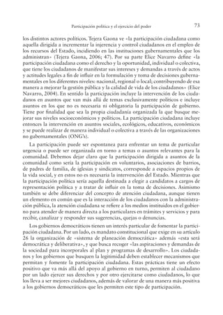 73
Participación política y el ejercicio del poder
los distintos actores políticos. Tejera Gaona ve «la participación ciudadana como
aquella dirigida a incrementar la injerencia y control ciudadanos en el empleo de
los recursos del Estado, incidiendo en las instituciones gubernamentales que los
administran» (Tejera Gaona, 2006; 47). Por su parte Elice Navarro deine «la
participación ciudadana como el derecho y la oportunidad, individual o colectiva,
que tiene los ciudadanos de manifestar sus intereses y demandas a través de actos
y actitudes legales a in de inluir en la formulación y toma de decisiones guberna-
mentales en los diferentes niveles: nacional, regional o local; contribuyendo de esa
manera a mejorar la gestión pública y la calidad de vida de los ciudadanos» (Elice
Navarro, 2004). En sentido la participación incluye la intervención de los ciuda-
danos en asuntos que van más allá de temas exclusivamente políticos e incluye
asuntos en los que no es necesaria ni obligatoria la participación de gobierno.
Tiene por inalidad que sea la propia ciudadanía organizada la que busque me-
jorar sus niveles socioeconómicos y políticos. La participación ciudadana incluye
entonces la intervención en asuntos sociales, ecológicos, educativos, económicos
y se puede realizar de manera individual o colectiva a través de las organizaciones
no gubernamentales (ONG’s).
La participación puede ser espontanea para enfrentar un tema de particular
urgencia o puede ser organizada en torno a temas o asuntos relevantes para la
comunidad. Debemos dejar claro que la participación dirigida a asuntos de la
comunidad como sería la participación en voluntarios, asociaciones de barrios,
de padres de familia, de iglesias y sindicatos, corresponde a espacios propios de
la vida social, y en estos no es necesaria la intervención del Estado. Mientras que
la participación política sería aquella destinada a elegir a candidatos a cargos de
representación política y a tratar de inluir en la toma de decisiones. Asimismo
también se debe diferenciar del concepto de atención ciudadana, aunque tienen
un elemento en común que es la interacción de los ciudadanos con la administra-
ción pública, la atención ciudadana se reiere a los medios instituidos en el gobier-
no para atender de manera directa a los particulares en trámites y servicios y para
recibir, canalizar y responder sus sugerencias, quejas o denuncias.
Los gobiernos democráticos tienen un interés particular de fomentar la partici-
pación ciudadana. Por un lado, es mandato constitucional que exige en su artículo
26 la organización de «sistema de planeación democrática» además «esta será
democrática y deliberativa», y que busca recoger «las aspiraciones y demandas de
la sociedad para incorporales al plan y programas de desarrollo». Los ciudada-
nos y los gobiernos que busquen la legitimidad deben establecer mecanismos que
permitan y fomente la participación ciudadana. Estas prácticas tiene un efecto
positivo que va más allá del apoyo al gobierno en turno, permiten al ciudadano
por un lado ejercer sus derechos y por otro ejercitarse como ciudadanos, lo que
los lleva a ser mejores ciudadanos, además de valorar de una manera más positiva
a los gobiernos democráticos que les permiten este tipo de participación.
 