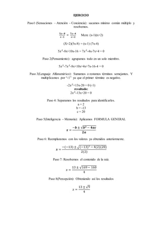 EJERCICIO
Paso1 (Sensaciones – Atención - Conciencia): sacamos mínimo común múltiplo y
resolvemos.
𝟓𝒙−𝟖
𝒙−𝟏
=
𝟕𝒙−𝟒
𝒙+𝟐
Mcm: (x-1)(x+2)
(X+2)(5x-8) = (x-1) (7x-4)
5𝑥2
-8x+10x-16 = 7𝑥2
-4x-7x+4 = 0
Paso 2(Pensamiento): agrupamos todo en un solo miembro.
5𝑥2
-7𝑥2
-8x+10x+4x+7x-16-4 = 0
Paso 3(Lenguaje Alfanumérico): Sumamos o restamos términos semejantes. Y
multiplicamos por “-1” ya que el primer término es negativo.
-2𝑥2
+13x-20 = 0 (-1)
resultado:
2𝑥2
-13x+20 = 0
Paso 4: Separamos los resultados para identificarlos.
a = 2
b = -13
c = 20
Paso 5(Inteligencia - Memoria): Aplicamos FORMULA GENERAL
𝒙 =
−𝒃 ± √𝒃 𝟐 − 𝟒𝒂𝒄
𝟐𝒂
Paso 6: Reemplazamos con los valores ya obtenidos anteriormente.
𝒙 =
−(−13) ± √(−13)2 − 4(2)(20)
2(2)
Paso 7: Resolvemos el contenido de la raíz.
𝑥 =
13 ± √169− 160
4
Paso 8(Percepción): Obteniendo así los resultados
𝑥 =
13 ± √9
4
 