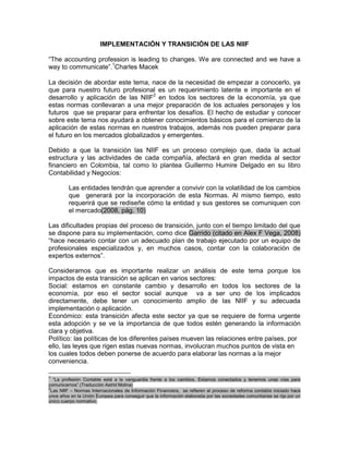 IMPLEMENTACIÓN Y TRANSICIÓN DE LAS NIIF
“The accounting profession is leading to changes. We are connected and we have a
way to communicate”.1Charles Macek
La decisión de abordar este tema, nace de la necesidad de empezar a conocerlo, ya
que para nuestro futuro profesional es un requerimiento latente e importante en el
desarrollo y aplicación de las NIIF2 en todos los sectores de la economía, ya que
estas normas conllevaran a una mejor preparación de los actuales personajes y los
futuros que se preparar para enfrentar los desafíos. El hecho de estudiar y conocer
sobre este tema nos ayudará a obtener conocimientos básicos para el comienzo de la
aplicación de estas normas en nuestros trabajos, además nos pueden preparar para
el futuro en los mercados globalizados y emergentes.
Debido a que la transición las NIIF es un proceso complejo que, dada la actual
estructura y las actividades de cada compañía, afectará en gran medida al sector
financiero en Colombia, tal como lo plantea Guillermo Humire Delgado en su libro
Contabilidad y Negocios:
Las entidades tendrán que aprender a convivir con la volatilidad de los cambios
que generará por la incorporación de esta Normas. Al mismo tiempo, esto
requerirá que se rediseñe cómo la entidad y sus gestores se comuniquen con
el mercado(2008, pág. 10)
Las dificultades propias del proceso de transición, junto con el tiempo limitado del que
se dispone para su implementación, como dice Garrido (citado en Alex F Vega, 2008)
“hace necesario contar con un adecuado plan de trabajo ejecutado por un equipo de
profesionales especializados y, en muchos casos, contar con la colaboración de
expertos externos”.
Consideramos que es importante realizar un análisis de este tema porque los
impactos de esta transición se aplican en varios sectores:
Social: estamos en constante cambio y desarrollo en todos los sectores de la
economía, por eso el sector social aunque va a ser uno de los implicados
directamente, debe tener un conocimiento amplio de las NIIF y su adecuada
implementación o aplicación.
Económico: esta transición afecta este sector ya que se requiere de forma urgente
esta adopción y se ve la importancia de que todos estén generando la información
clara y objetiva.
Político: las políticas de los diferentes países mueven las relaciones entre países, por
ello, las leyes que rigen estas nuevas normas, involucran muchos puntos de vista en
los cuales todos deben ponerse de acuerdo para elaborar las normas a la mejor
conveniencia.
1

“La profesión Contable está a la vanguardia frente a los cambios. Estamos conectados y tenemos unas vías para
comunicarnos”.(Traducción Astrid Molina)
2
Las NIIF – Normas Internacionales de Información Financiera, se refieren al proceso de reforma contable iniciado hace
unos años en la Unión Europea para conseguir que la información elaborada por las sociedades comunitarias se rija por un
único cuerpo normativo.

 