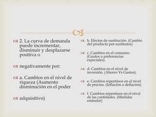 
 2. La curva de demanda
puede incrementar,
disminuir y desplazarse
positiva o
 negativamente por:
 a. Cambios en el nivel de
riqueza (Aumento
disminución en el poder
 adquisitivo)
 b. Efectos de sustitución. (Cambio
del producto por sustitutos)
 c. Cambios en el consumo.
(Gustos o preferencias
especiales).
 d. Cambios en el nivel de
inversión. (Ahorro Vs Gastos).
 e. Cambios repentinos en el nivel
de precios. (Inflación o deflación)
 f. Cambios repentinos en el nivel
de las cantidades. (Medidas
estándar)
 