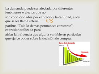 
La demanda puede ser afectada por diferentes
fenómenos o efectos que no
son condicionados por el precio y la cantidad, a los
que se les llama ceteris
paribus “Tolo lo demás permanece constante”,
expresión utilizada para
aislar la influencia que alguna variable en particular
que ejerce poder sobre la decisión de compra.
 