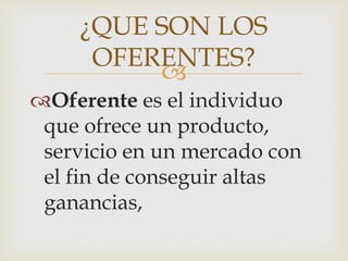 
Oferente es el individuo
que ofrece un producto,
servicio en un mercado con
el fin de conseguir altas
ganancias,
¿QUE SON LOS
OFERENTES?
 
