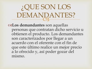 
Los demandantes son aquellas
personas que contratan dicho servicio u
obtienen el producto. Los demandantes
son caracterizados por llegar a un
acuerdo con el oferente con el fin de
que este último realice un mejor precio
a lo ofrecido y, así poder gozar del
mismo.
¿QUE SON LOS
DEMANDANTES?
 
