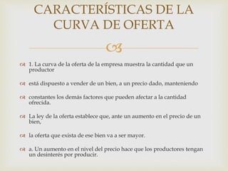 
 1. La curva de la oferta de la empresa muestra la cantidad que un
productor
 está dispuesto a vender de un bien, a un precio dado, manteniendo
 constantes los demás factores que pueden afectar a la cantidad
ofrecida.
 La ley de la oferta establece que, ante un aumento en el precio de un
bien,
 la oferta que exista de ese bien va a ser mayor.
 a. Un aumento en el nivel del precio hace que los productores tengan
un desinterés por producir.
CARACTERÍSTICAS DE LA
CURVA DE OFERTA
 