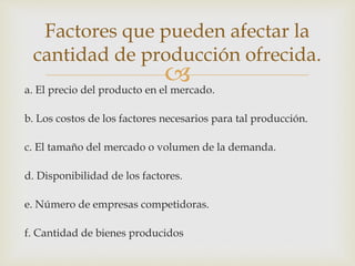 a. El precio del producto en el mercado.
b. Los costos de los factores necesarios para tal producción.
c. El tamaño del mercado o volumen de la demanda.
d. Disponibilidad de los factores.
e. Número de empresas competidoras.
f. Cantidad de bienes producidos
Factores que pueden afectar la
cantidad de producción ofrecida.
 
