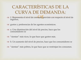 1. Representa el nivel de consumo previsto con respecto al nivel de
ingresos,
 gustos y preferencias de los agentes económicos.
 a. Una disminución del nivel de precios, hace que los
consumidores se
 “sientan” más ricos, lo que hace que gasten más.
 b. Un aumento del nivel de precios, hace que los consumidores se
 “sientan” más pobres, lo que hace que se restrinjan los consumos.
CARACTERÍSTICAS DE LA
CURVA DE DEMANDA:
 