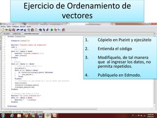 Ejercicio de Ordenamiento de
vectores
1. Cópielo en Pseint y ejecútelo
2. Entienda el código
3. Modifíquelo, de tal manera
que al ingresar los datos, no
permita repetidos.
4. Publíquelo en Edmodo.
 