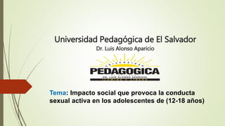 Universidad Pedagógica de El Salvador
Dr. Luis Alonso Aparicio
Tema: Impacto social que provoca la conducta
sexual activa en los adolescentes de (12-18 años)
 