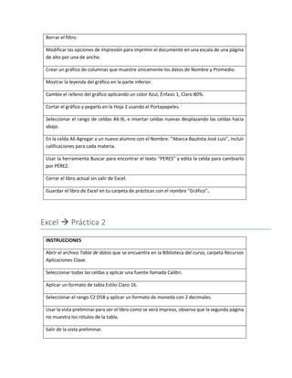Borrar el filtro.
Modificar las opciones de impresión para imprimir el documento en una escala de una página
de alto por una de ancho.
Crear un gráfico de columnas que muestre únicamente los datos de Nombre y Promedio.
Mostrar la leyenda del gráfico en la parte inferior.
Cambie el relleno del gráfico aplicando un color Azul, Énfasis 1, Claro 80%.
Cortar el gráfico y pegarlo en la Hoja 2 usando el Portapapeles.
Seleccionar el rango de celdas A6:I6, e insertar celdas nuevas desplazando las celdas hacia
abajo.
En la celda A6 Agregar a un nuevo alumno con el Nombre: “Abarca Bautista José Luis”, incluir
calificaciones para cada materia.
Usar la herramienta Buscar para encontrar el texto “PERES” y edita la celda para cambiarlo
por PÉREZ.
Cerrar el libro actual sin salir de Excel.
Guardar el libro de Excel en tu carpeta de prácticas con el nombre “Gráfico”.
Excel  Práctica 2
INSTRUCCIONES
Abrir el archivo Tabla de datos que se encuentra en la Biblioteca del curso, carpeta Recursos
Aplicaciones Clave.
Seleccionar todas las celdas y aplicar una fuente llamada Calibri.
Aplicar un formato de tabla Estilo Claro 16.
Seleccionar el rango C2:D58 y aplicar un formato de moneda con 2 decimales.
Usar la vista preliminar para ver el libro como se verá impreso, observa que la segunda página
no muestra los rótulos de la tabla.
Salir de la vista preliminar.
 