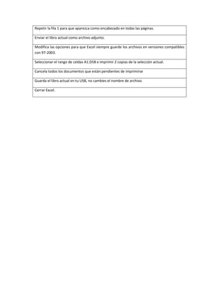 Repetir la fila 1 para que aparezca como encabezado en todas las páginas.
Enviar el libro actual como archivo adjunto.
Modifica las opciones para que Excel siempre guarde los archivos en versiones compatibles
con 97-2003.
Seleccionar el rango de celdas A1:D58 e imprimir 2 copias de la selección actual.
Cancela todos los documentos que están pendientes de imprimirse
Guarda el libro actual en tu USB, no cambies el nombre de archivo.
Cerrar Excel.
 