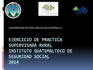 EJERCICIO DE PRACTICA
SUPERVISADA RURAL
INSTITUTO GUATEMALTECO DE
SEGURIDAD SOCIAL
2014
UNIVERSIDAD DE SAN CARLOS DE GUATEMALA
 