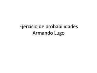 Ejercicio de probabilidades 
Armando Lugo 
 