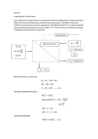 Ejercicio
Evaporadorde simple efecto
Una evaporadorde simple efectose empleaparaconcentrar3kg/segde una solucióndesde el
50%al 75% enpesode NaOH.paracalefacciónse empleavapor a 4,8.10N/𝑚2absolutos
(150,3℃) y laprecionde la zonade evaporaciónesde 100mmHg (51.6℃). el coficiente global
de transmisiónde caloraparente esde 1.74Kw/𝑚2℃. Calcularel calor de calefacción(caudal
enKg/seg),áreade calefacciónrequerida
Balance de materia:entra=sale
𝑚1
𝑠
+ 𝑚1
𝑙
= 𝑀2
𝐿
+ 𝑀2
𝐿
𝑀1
𝐿
= 𝑀2
𝐿
+ 𝑀2
𝑉
3 = 𝑀2
𝐿
+ 𝑀2
𝑉
…………..𝐸 𝐶1
BALANCECOMPONENTENaOH
𝑀1
𝐿
𝐶1
𝐿
= 𝑀2
𝐿
𝐶2
𝐿
(3)(0.5)=𝑀2
𝐿(0.75) → 𝑀2
𝐿
=
(3)(0.5)
0.75
𝑀2
𝐿
:
2𝐾𝐺
5
𝑀2
𝑉
= 3 − 𝑀2
𝐿
𝑀2
𝑉
= 3 − 2 = 1𝐾𝐺
BALANCEDE ENERGIA
𝑀1
𝑆
𝐻1
𝑆
≅ 𝑀2
𝑉
𝐻2
𝑉
… … 𝐸 𝐶2
𝑇0
2
,𝑚2
𝑠
4.8. 103
𝑛𝑤
𝑚2
150.3°𝐶
𝑚2
𝑐
= 𝑚1
𝑠
100𝑚𝑚𝐻𝑔 51,6℃ 𝑚1
𝑙
= 3
𝑘𝑔
𝑠
𝐶2
𝑙
= 75%𝑁𝑎𝑂𝐻
𝑒𝑇1
𝑙
𝐶
𝐶1
𝑙
= 50%𝑁𝑎𝑂𝐻
Condensador
 