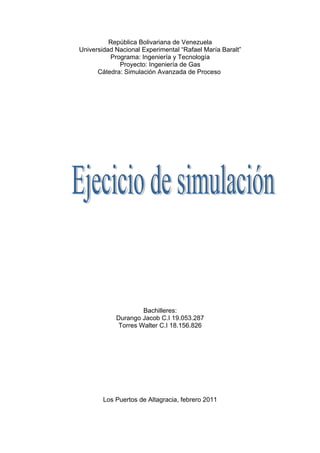 República Bolivariana de Venezuela
Universidad Nacional Experimental “Rafael María Baralt”
          Programa: Ingeniería y Tecnología
             Proyecto: Ingeniería de Gas
      Cátedra: Simulación Avanzada de Proceso




                     Bachilleres:
            Durango Jacob C.I 19.053.287
             Torres Walter C.I 18.156.826




        Los Puertos de Altagracia, febrero 2011
 