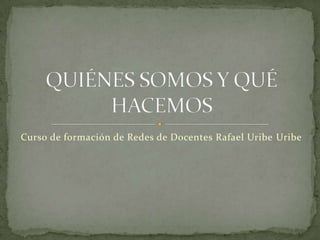 Curso de formación de Redes de Docentes Rafael Uribe Uribe QUIÉNES SOMOS Y QUÉ HACEMOS 