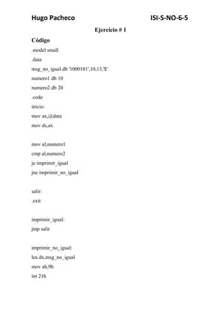 Hugo Pacheco ISI-S-NO-6-5
Ejercicio # 1
Código
.model small
.data
msg_no_igual db '1000101',10,13,'$'
numero1 db 10
numero2 db 20
.code
inicio:
mov ax,@data
mov ds,ax
mov al,numero1
cmp al,numero2
je imprimir_igual
jne imprimir_no_igual
salir:
.exit
imprimir_igual:
jmp salir
imprimir_no_igual:
lea dx,msg_no_igual
mov ah,9h
int 21h
 