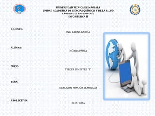 UNIVERSIDAD TÉCNICA DE MACHALA
UNIDAD ACÁDEMICA DE CIENCIAS QUÍMICAS Y DE LA SALUD
CARRERA DE ENFERMERÍA
INFORMÁTICA II
DOCENTE:
ING. KARINA GARCÍA
ALUMNA:
MÓNICA PAUTA
CURSO:
TERCER SEMESTRE “B”
TEMA:
EJERCICIOS FUNCIÓN SI ANIDADA
AÑO LECTIVO:
2015 - 2016
 